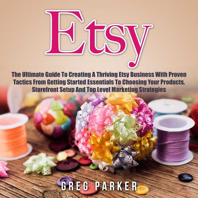 Book cover for Etsy: The Ultimate Guide To Creating A Thriving Etsy Business With Proven Tactics From Getting Started Essentials To Choosing Your Products, Storefront Setup And Top Level Marketing Strategies