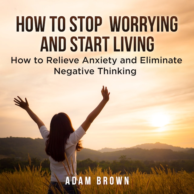 Portada de libro para How To Stop Worrying and Start Living: How to Relieve Anxiety and Eliminate Negative Thinking
