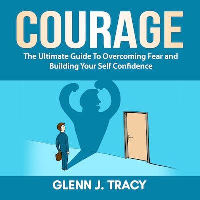 Courage: The Ultimate Guide To Overcoming Fear and Building Your Self Confidence