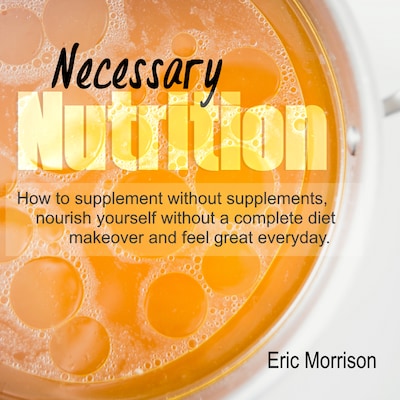 Necessary Nutrition: How To Supplement Without Supplements, Nourish Yourself Without A Complete Diet Makeover And Feel Great Everyday