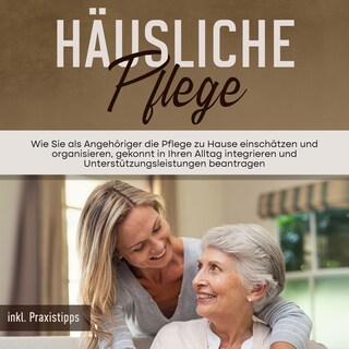 Häusliche Pflege: Wie Sie als Angehöriger die Pflege zu Hause einschätzen und organisieren, gekonnt in Ihren Alltag integrieren und Unterstützungsleistungen beantragen - inkl. Praxistipps als Hörbuch