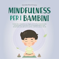 Mindfulness per i bambini: Come far crescere suo figlio con la formazione alla mindfulness e gli esercizi di consapevolezza per diventare una persona grata, calma e sicura di sé