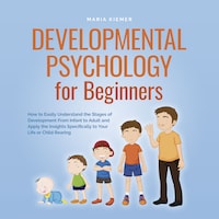 Developmental Psychology for Beginners How to Easily Understand the Stages of Development From Infant to Adult and Apply the Insights Specifically to Your Life or Child Rearing