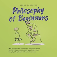 Philosophy for Beginners How to Understand the Basics of Philosophy as Easy as Child's Play and Successfully Apply Them in Your Everyday Life by Means of Practical Exercises