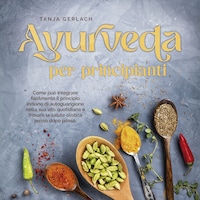 Ayurveda per principianti Come può integrare facilmente il principio indiano di autoguarigione nella sua vita quotidiana e trovare la salute olistica passo dopo passo.