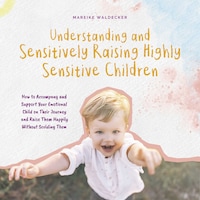 Understanding and Sensitively Raising Highly Sensitive Children How to Accompany and Support Your Emotional Child on Their Journey and Raise Them Happily Without Scolding Them