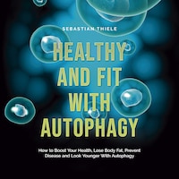 Healthy and Fit With Autophagy: How to Boost Your Health, Lose Body Fat, Prevent Disease and Look Younger With Autophagy