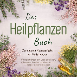Das Heilpflanzen Buch: Zur eigenen Hausapotheke mit Heilpflanzen - 80 Heilpflanzen zur richtigen Zeit am Blatt erkennen, zubereiten, haltbar machen und am Körper sicher anwenden - mit Bildern als Hörbuch