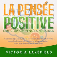 LA PENSÉE POSITIVE - Dire stop aux pensées négatives: Comment agir positivement sur votre subconscient et votre mental grâce aux affirmations et à la visualisation - Pour plus de bonheur et de succès