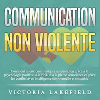COMMUNICATION NON VIOLENTE: Comment mieux communiquer au quotidien grâce à la PNL, à la psychologie positive et à la pleine conscience et gérer les conflits avec intelligence émotionnelle et empathie