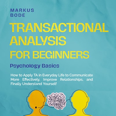 Transactional Analysis for Beginners – Psychology Basics: How to Apply TA in Everyday Life to Communicate More Effectively, Improve Relationships, and Finally Understand Yourself
