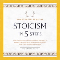 Stoicism in 5 Steps: How to Apply the Timeless Wisdom of the Stoics in Modern Everyday Life to Achieve Iron Discipline, Inner Calm, Resilience & Humility