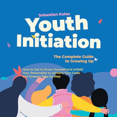 Youth Initiation - The Complete Guide to Growing Up: How to Get to Know Yourself and Unfold Your Personality to Achieve Your Goals and Dreams Step by Step