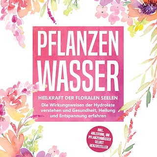 Pflanzenwasser: Heilkraft der floralen Seelen - Die Wirkungsweisen der Hydrolate verstehen und Gesundheit, Heilung und Entspannung erfahren inkl. Anleitung, um Pflanzenwässer selbst herzustellen als Hörbuch