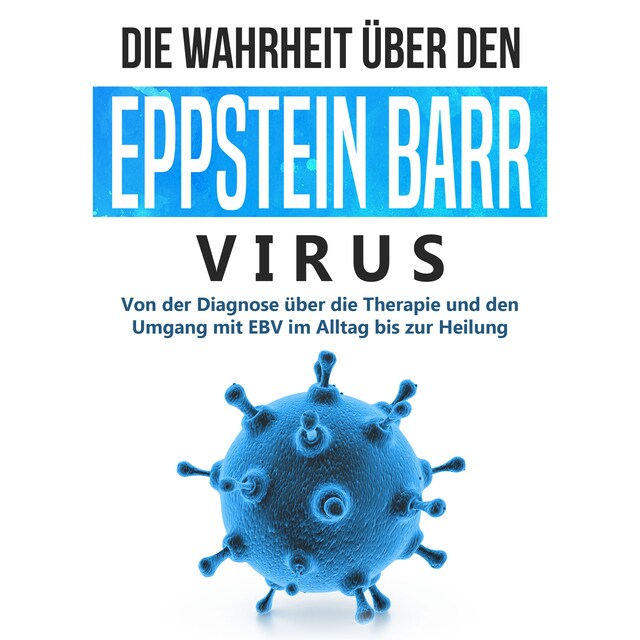 Die Wahrheit über den Epstein Barr Virus: Von der Diagnose über die Therapie und den Umgang mit EBV im Alltag bis zur Heilung