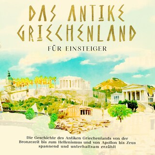 Das antike Griechenland für Einsteiger: Die Geschichte des Antiken Griechenlands von der Bronzezeit bis zum Hellenismus und von Apollon bis Zeus spannend und unterhaltsam erzählt als Hörbuch