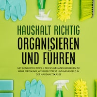 Haushalt richtig organisieren und führen: Mit den besten Tipps & Tricks im Handumdrehen zu mehr Ordnung, weniger Stress und mehr Geld in der Haushaltskasse