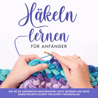 Häkeln lernen für Anfänger: Wie Sie die gängigsten Maschenarten leicht erlernen und erste eigene Projekte Schritt für Schritt fertigstellen als Hörbuch