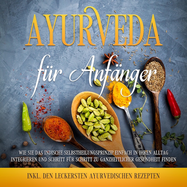 Ayurveda für Anfänger: Wie Sie das indische Selbstheilungsprinzip einfach in Ihren Alltag integrieren und Schritt für Schritt zu ganzheitlicher Gesundheit finden - inkl. den leckersten ayurvedischen Rezepten