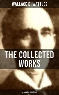 The Collected Works of Wallace D. Wattles (10 Books in One Edition)