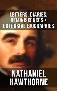 Nathaniel Hawthorne: Letters, Diaries, Reminiscences & Extensive Biographies
