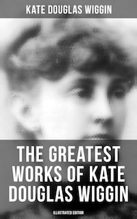 The Greatest Works of Kate Douglas Wiggin (Illustrated Edition)