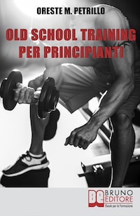 Old School Training per Principianti. Come Diventare più Grossi e Forti nella Metà del Tempo delle Nuove Metodologie di Body Building. Ebook Italiano Anteprima Gratis