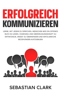 Erfolgreich kommunizieren: Lerne, mit jedem zu sprechen, Menschen wie ein offenes Buch zu lesen, Charisma und Überzeugungskraft zu entwickeln, Angst zu überwinden und erfolgreiche Beziehungen aufzubauen.