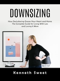 Downsizing: How Decluttering Graces Your Heart and Home (The Complete Guide for Living With Less and Loving It More)