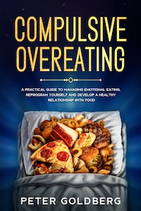 Compulsive Overeating: A Practical Guide to Managing Emotional Eating, Reprogram Yourself and Develop a Healthy Relationship With Food