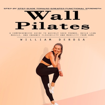 Wall Pilates: Step by Step Guide Toward Greater Functional Strength (A Comprehensive Guide to Quickly Shed Pounds, Build Lean Muscle, and Enhance Flexibility and Mobility From Home)