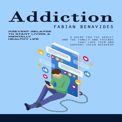 Addiction: Prevent Relapse to Start Living a Mentally Healthy Life (A Guide for the Addict and the Family and Friends That Love Them and Support Their Recovery)