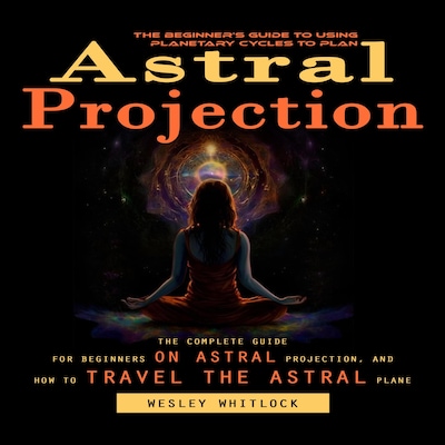 Astral Projection: The Beginner's Guide to Using Planetary Cycles to Plan (The Complete Guide for Beginners on Astral Projection, and How to Travel the Astral Plane)