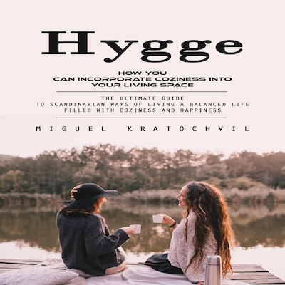 Hygge: How You Can Incorporate Coziness Into Your Living Space (The Ultimate Guide to Scandinavian Ways of Living a Balanced Life Filled With Coziness and Happiness)
