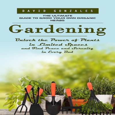 Gardening: The Ultimate Guide to Grow Your Own Organic Herbs (Unlock the Power of Plants in Limited Spaces and Find Peace and Serenity in Every Bud)