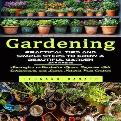 Gardening: Practical Tips and Simple Steps to Grow a Beautiful Garden Anywhere (Strategies to Maximize Space, Improve Soil Enrichment, and Learn Natural Pest Control)