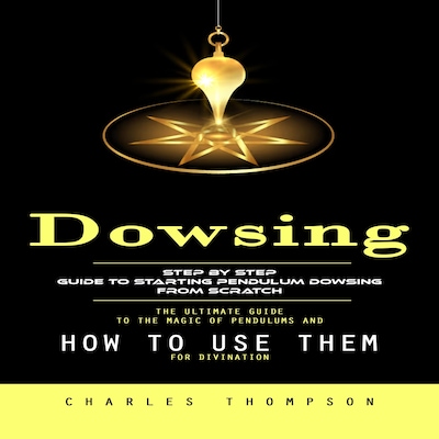 Dowsing: Step by Step Guide to Starting Pendulum Dowsing From Scratch (The Ultimate Guide to the Magic of Pendulums and How to Use Them for Divination)