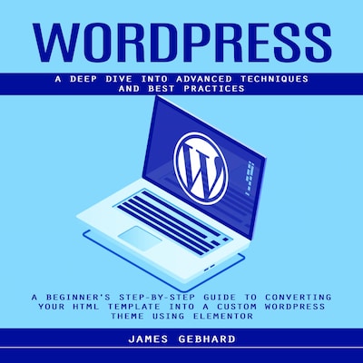WordPress: A Deep Dive into Advanced Techniques and Best Practices (A Beginner's Step-by-Step Guide to Converting Your HTML Template into a Custom WordPress Theme Using Elementor)