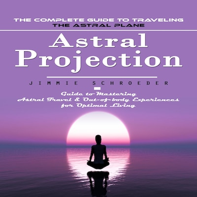 Astral Projection: The Complete Guide to Traveling the Astral Plane (Guide to Mastering Astral Travel & Out-of-body Experiences for Optimal Living)