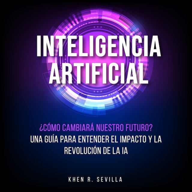 Portada de libro para Inteligencia Artificial: ¿Cómo Cambiará Nuestro Futuro? Una Guía Para Entender El Impacto y La Revolución De La IA