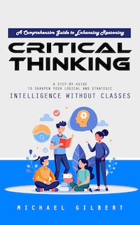 Critical Thinking: A Comprehensive Guide to Enhancing Reasoning (A Step-by-guide to Sharpen Your Logical and Strategic Intelligence Without Classes)